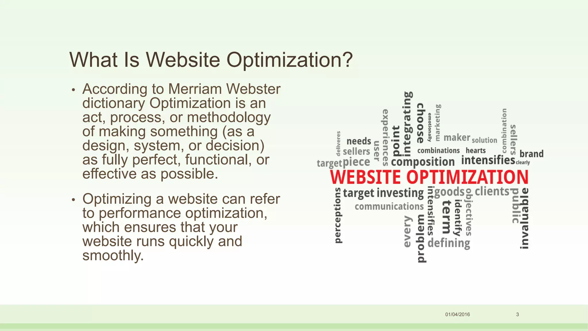 What Is Website Optimization?
• According to Merriam Webster
dictionary Optimization is an
act, process, or methodology
of making something (as a
design, system, or decision)
as fully perfect, functional, or
effective as possible.
• Optimizing a website can refer
to performance optimization,
which ensures that your
website runs quickly and
smoothly.
01/04/2016 3
 