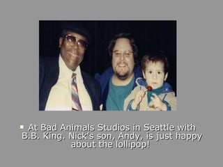 At Bad Animals Studios in Seattle with B.B. King. Nick's son, Andy, is just happy about the lollipop!  