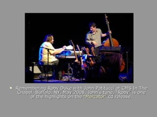 Remembering Roby Duke with John Patitucci at CMS In The Chapel, Buffalo, NY, May 2008. John’s tune, “Roby” is one of the highlights on the  “Mercator”  cd release. 
