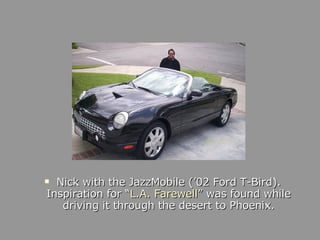 <ul><li>Nick with the JazzMobile (’02 Ford T-Bird). Inspiration for “ L.A. Farewell ” was found while driving it through t...
