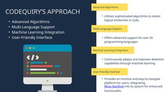 Advanced Algorithms
Multi-Language Support
User-Friendly Interface
Machine Learning Integration
CODEQUIRY’S APPROACH
• Utilizes sophisticated algorithms to detect
logical similarities in code.
• Offers advanced support for over 20
programming languages.
• Provides an intuitive and easy-to-navigate
platform for users, integrating
Moss Stanford into its system for enhanced
functionality
• Continuously adapts and improves detection
capabilities through machine learning.
• Advanced Algorithms
• Multi-Language Support
• Machine Learning Integration
• User-Friendly Interface
 