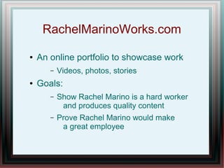 RachelMarinoWorks.com
●

An online portfolio to showcase work
–

●

Videos, photos, stories

Goals:
–

Show Rachel Marino is a hard worker
and produces quality content

–

Prove Rachel Marino would make
a great employee

 