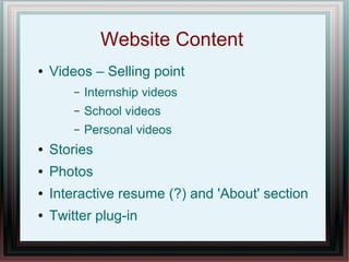 Website Content
●

Videos – Selling point
–

Internship videos

–

School videos

–

Personal videos

●

Stories

●

Photos

●

Interactive resume (?) and 'About' section

●

Twitter plug-in

 