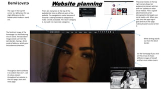 Website planningDemi Lovato
The forefront image of the
homepage is a shot featuring
mis-en scene. The saturated
image stands out from the
dark border, having a direct
mode of address, which gains
the audiences attention.
The Logo in the top left
corner is a light grey, this is a
slight difference to the
header which makes it stand
out.
The social medias in the top
right corner allows her
audience to interact with her
with her updates on other
social medias. This is a good
advertisement as her
demographic she targets use
social media a lot. When you
click onto the apps logo it
goes directly to her page
making it easier access to find
it.
There are many tabs at the top of the
website that links to different parts of the
website. The navigation is easier because of
this and is clearly worded to categories to
make it more accessible. The ‘store’ category
is also split into two more categories.
Throughout Demi's website
it is evident there isn’t a lot
of colour present
throughout her website to
the tour page, store and
news page.
On the homepage if you click
on the arrows it shows
different images of herself
and her music video covers.
White writing stands
out from the black
border.
 