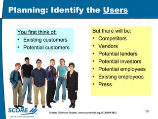 Planning: Identify the  Users You first think of: Existing customers Potential customers But there will be: Competitors Vendors Potential lenders  Potential investors Potential employees Existing employees Press 