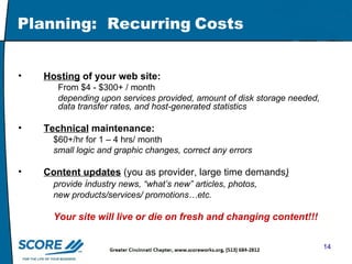 Planning:  Recurring   Costs  Hosting  of your web site: From $4 - $300+ / month  depending upon services provided, amount of disk storage needed, data transfer rates, and host-generated statistics Technical  maintenance:   $60+/hr for 1 – 4 hrs/ month small logic and graphic changes, correct any errors Content updates  (you as provider, large time demands )   provide  i ndustry news, “what’s new” articles, photos,    new products/services/ promotions…etc. Your site will live or die on fresh and changing content!!! 