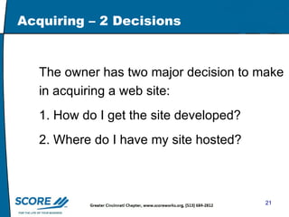 Acquiring – 2 Decisions The owner has two major decision to make in acquiring a web site: 1. How do I get the site developed? 2. Where do I have my site hosted? 