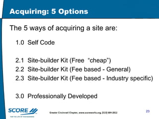 Acquiring: 5 Options The 5 ways of acquiring a site are: 1.0  Self Code 2.1  Site-builder Kit (Free  “cheap”) 2.2  Site-builder Kit (Fee based - General) 2.3  Site-builder Kit (Fee based - Industry specific) 3.0  Professionally Developed 
