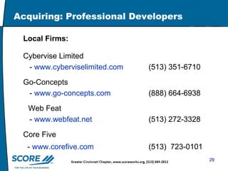 Acquiring: Professional Developers Local Firms: Cybervise Limited   -  www.cyberviselimited.com   (513) 351-6710 Go-Concepts -  www.go-concepts.com   (888) 664-6938   Web Feat -  www.webfeat.net   (513) 272-3328    Core Five -  www.corefive.com   (513)  723-0101  
