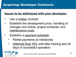 Acquiring: Developer Contracts Issues to be addressed with your developer:   Use a  written  contract Establish the development price, handling of changes and extras, project schedule, and  maintenance costs   Establish a  payment schedule   Partial payments at milestones  Withhold final 10%  until after training and 30 days of successful operation 