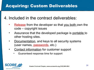 Acquiring: Custom Deliverables  4. Included in the contract deliverables: Release  from the developer so that  you both  own the code – copyright issues Assurance that the developed package is  portable  to other hosting sites.  Documentation , and keys to all security systems (user names,  passwords , etc.) Contact information  for customer support Guaranteed response time for support  