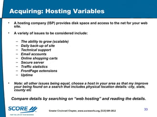 Acquiring: Hosting Variables A hosting company (ISP) provides disk space and access to the net for your web site. A variety of issues to be considered include:  The ability to grow (scalable) Daily back-up of site Technical support Email accounts Online shopping carts Secure server Traffic statistics FrontPage extensions Uptime Note: all other issues being equal, choose a host in your area as that my improve your being found on a search that includes physical location details: city, state, county etc Compare details by searching on “web hosting” and reading the details. 