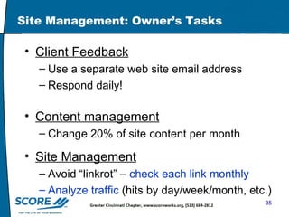 Site Management: Owner’s Tasks Client Feedback Use a separate web site email address  Respond daily! Content management Change 20% of site content per month Site Management Avoid “linkrot” –  check each link monthly Analyze traffic  (hits by day/week/month, etc.)  