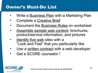 Owner’s Must-Do List Write a  Business Plan  with a Marketing Plan Complete a  Creative Brief   Document the  Business Rules  on worksheet Assemble sample web content : brochures, product/service information, and pictures Identify five web  sites with a  “Look and Feel” that you particularly like Use a  written contract  with a web developer Get a SCORE counselor ! 
