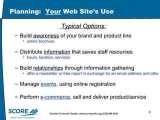 Planning:  Your  Web Site’s Use Typical Options: Build  awareness  of your brand and product line  online brochure  Distribute  information  that saves staff resources hours, location, services Build  relationships  through information gathering  offer a newsletter or free report in exchange for an email address and other information Manage  events , using online registration Perform  e-commerce , sell and deliver product/service 