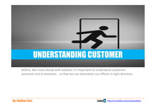 UNDERSTANDING CUSTOMER
       Before, We move ahead with website it’s important to understand customers
       presence and its behavior… so that we can channelize our efforts in right direction.




By: Vaibhav Vats                                                       http://in.linkedin.com/in/vatsvaibhav
 