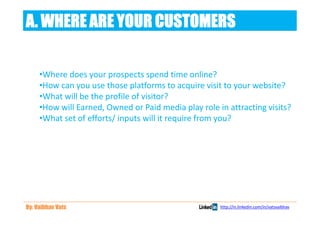 A. WHERE ARE YOUR CUSTOMERS

     •Where does your prospects spend time online?
     •How can you use those platforms to acquire visit to your website?
     •What will be the profile of visitor?
     •How will Earned, Owned or Paid media play role in attracting visits?
     •What set of efforts/ inputs will it require from you?




By: Vaibhav Vats                                      http://in.linkedin.com/in/vatsvaibhav
 