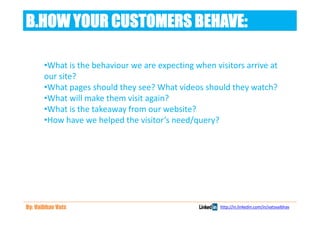 B.HOW YOUR CUSTOMERS BEHAVE:

       •What is the behaviour we are expecting when visitors arrive at
       our site?
       •What pages should they see? What videos should they watch?
       •What will make them visit again?
       •What is the takeaway from our website?
       •How have we helped the visitor’s need/query?




By: Vaibhav Vats                                      http://in.linkedin.com/in/vatsvaibhav
 