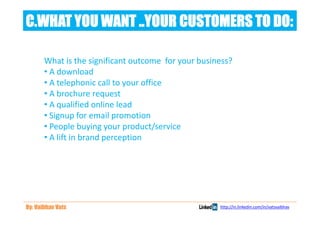 C.WHAT YOU WANT ..YOUR CUSTOMERS TO DO:

       What is the significant outcome for your business?
       • A download
       • A telephonic call to your office
       • A brochure request
       • A qualified online lead
       • Signup for email promotion
       • People buying your product/service
       • A lift in brand perception




By: Vaibhav Vats                                     http://in.linkedin.com/in/vatsvaibhav
 