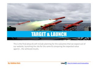 TARGET & LAUNCH
       This is the final phase & will include planning for the outcomes that we expect out of
       our website, launching the site for the same & comparing the expected value
       against… the achieved results.




By: Vaibhav Vats                                                       http://in.linkedin.com/in/vatsvaibhav
 