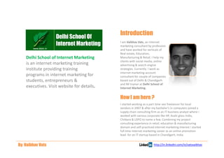 Introduction
                                             I am Vaibhav Vats, an internet
                                             marketing consultant by profession
                                             and have worked for verticals of
                                             Real estate, Education,
    Delhi School of Internet Marketing       Manufacturing & Retail. I help my
                                             clients with social media, online
    is an internet marketing training        advertising & search engine
    institute providing training             strategies. Currently I work as
                                             internet marketing-account
    programs in internet marketing for       consultant for couple of companies
    students, entrepreneurs &                based out of Delhi & Chandigarh
                                             and IM trainer at Delhi School of
    executives. Visit website for details.   Internet Marketing.


                                             How I am here ?
                                             I started working as a part time seo freelancer for local
                                             vendors in 2007 & after my bachelor’s in computers joined a
                                             supply chain consulting firm as an IT business analyst where i
                                             worked with various corporate like HP, Asahi glass India,
                                             Chitkara & LDFO to name a few. Combining my project
                                             consulting experience in retail, education & manufacturing
                                             domain and self-practiced internet marketing interest i started
                                             full time internet marketing career as an online promotion
                                             lead- for an IT startup based in Chandigarh, India.


By: Vaibhav Vats                                                       http://in.linkedin.com/in/vatsvaibhav
 