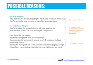 POSSIBLE REASONS:
  For new website:
  •You do not have a website yet? (It’s 2012…and you need one now)        O.K. you are on right track.
  •You’ve started a new venture or launched a new product.

  For website re-design:
                                                                          :D Smile..you might
  •You’ve tracked the visitor behavior till now, against site             already be aware of what I
  performance & stats say that redesign is compulsory.                    am going to say here. So,
                                                                          you can bunk this
                                                                          presentation.
  •You don’t like the design
  •Your marketing team dint liked the design.
  •Your competitor’s website is an eye candy & you want to have
  something similar.                                                       Hi…this piece is for you   .
  •Some abc manager have some problem with some page(s) design.
  •Your IT guy suggests that migration to new platform… is a must.




By: Vaibhav Vats                                                 http://in.linkedin.com/in/vatsvaibhav
 