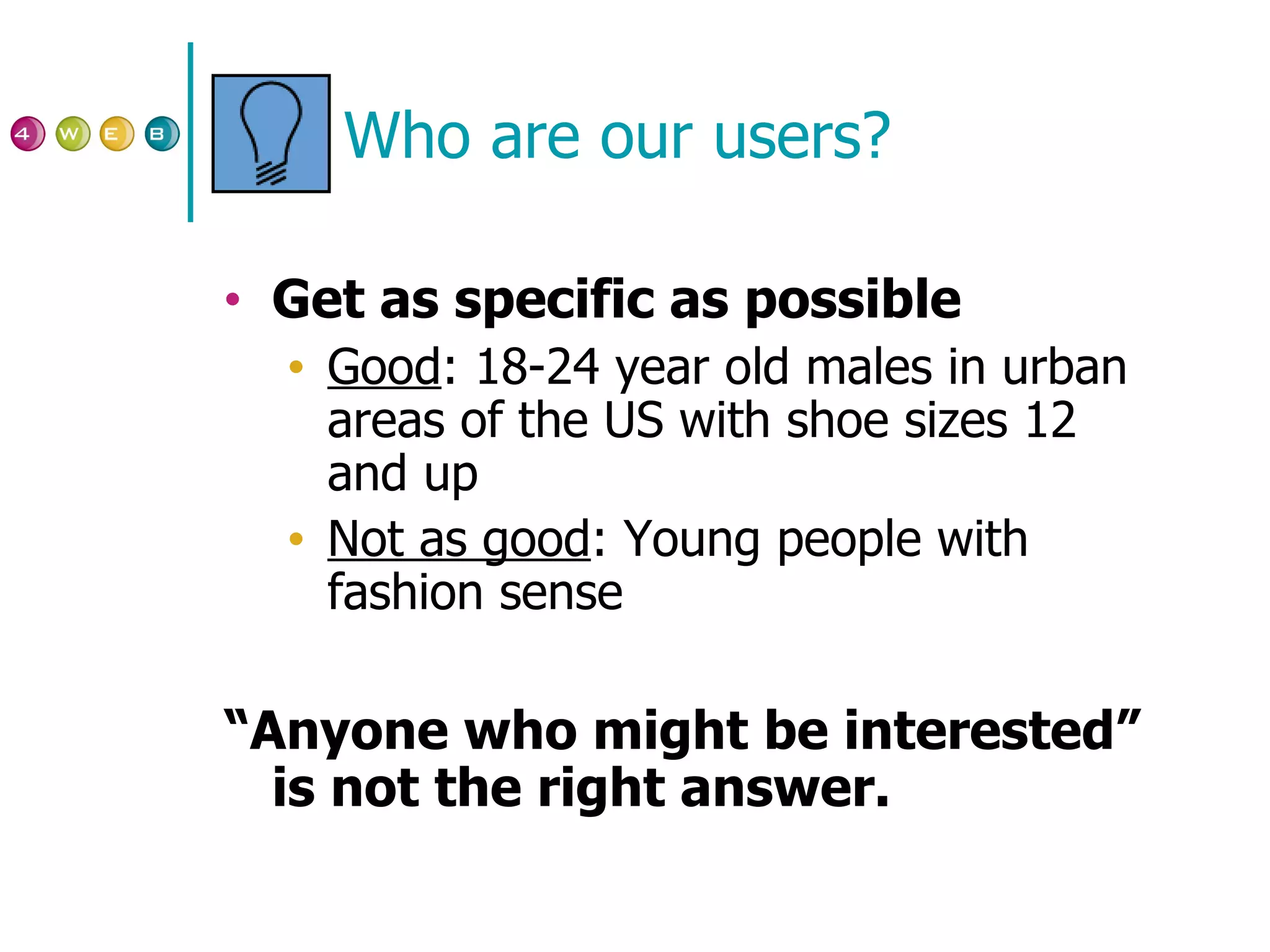 Who are our users? Get as specific as possible Good : 18-24 year old males in urban areas of the US with shoe sizes 12 and up Not as good : Young people with fashion sense “ Anyone who might be interested” is not the right answer. 