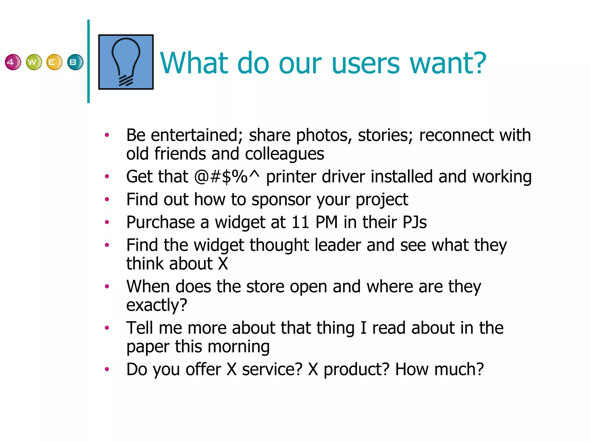 What do our users want? Be entertained; share photos, stories; reconnect with old friends and colleagues Get that @#$%^ printer driver installed and working Find out how to sponsor your project Purchase a widget at 11 PM in their PJs Find the widget thought leader and see what they think about X When does the store open and where are they exactly? Tell me more about that thing I read about in the paper this morning Do you offer X service? X product? How much? 