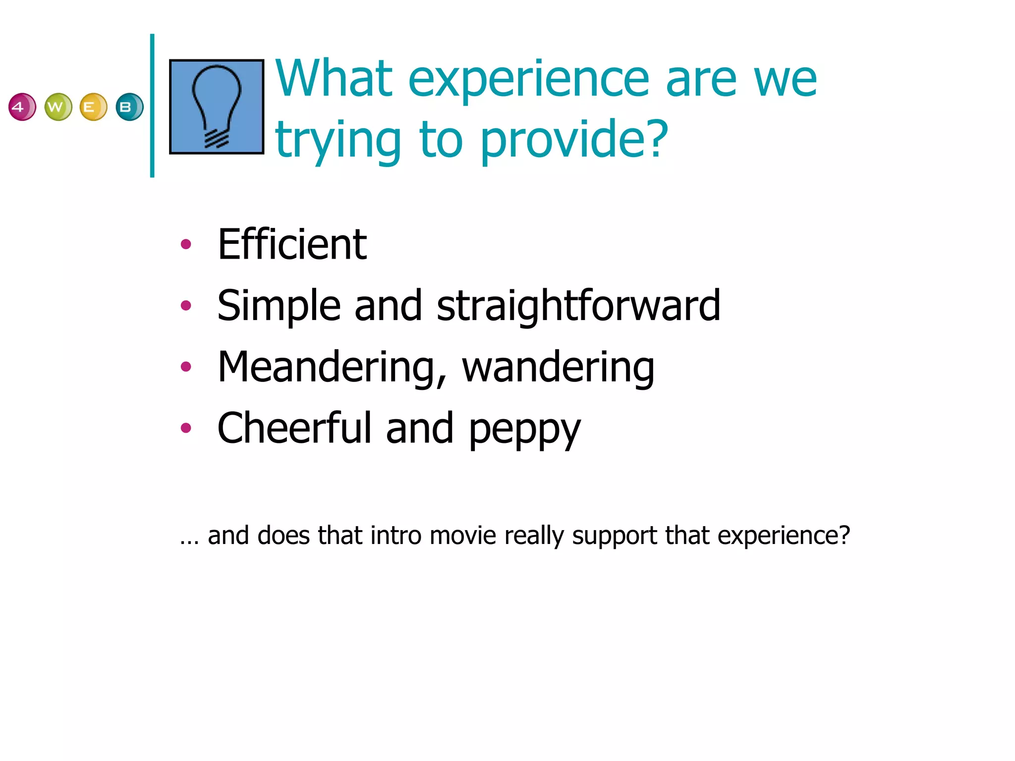 What experience are we trying to provide? Efficient Simple and straightforward Meandering, wandering Cheerful and peppy …  and does that intro movie really support that experience? 