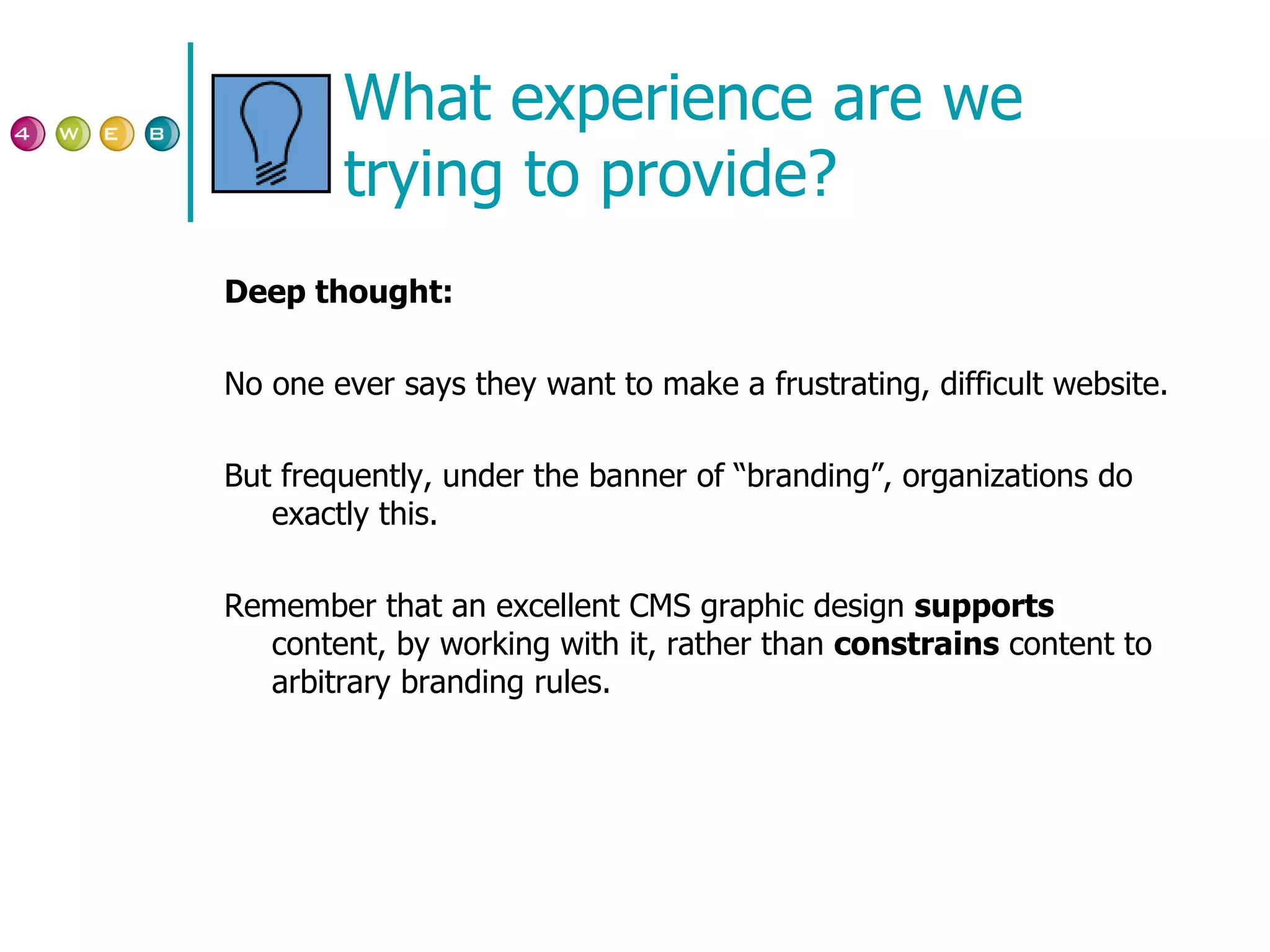 What experience are we trying to provide? Deep thought: No one ever says they want to make a frustrating, difficult website. But frequently, under the banner of “branding”, organizations do exactly this. Remember that an excellent CMS graphic design  supports  content, by working with it, rather than  constrains  content to arbitrary branding rules. 