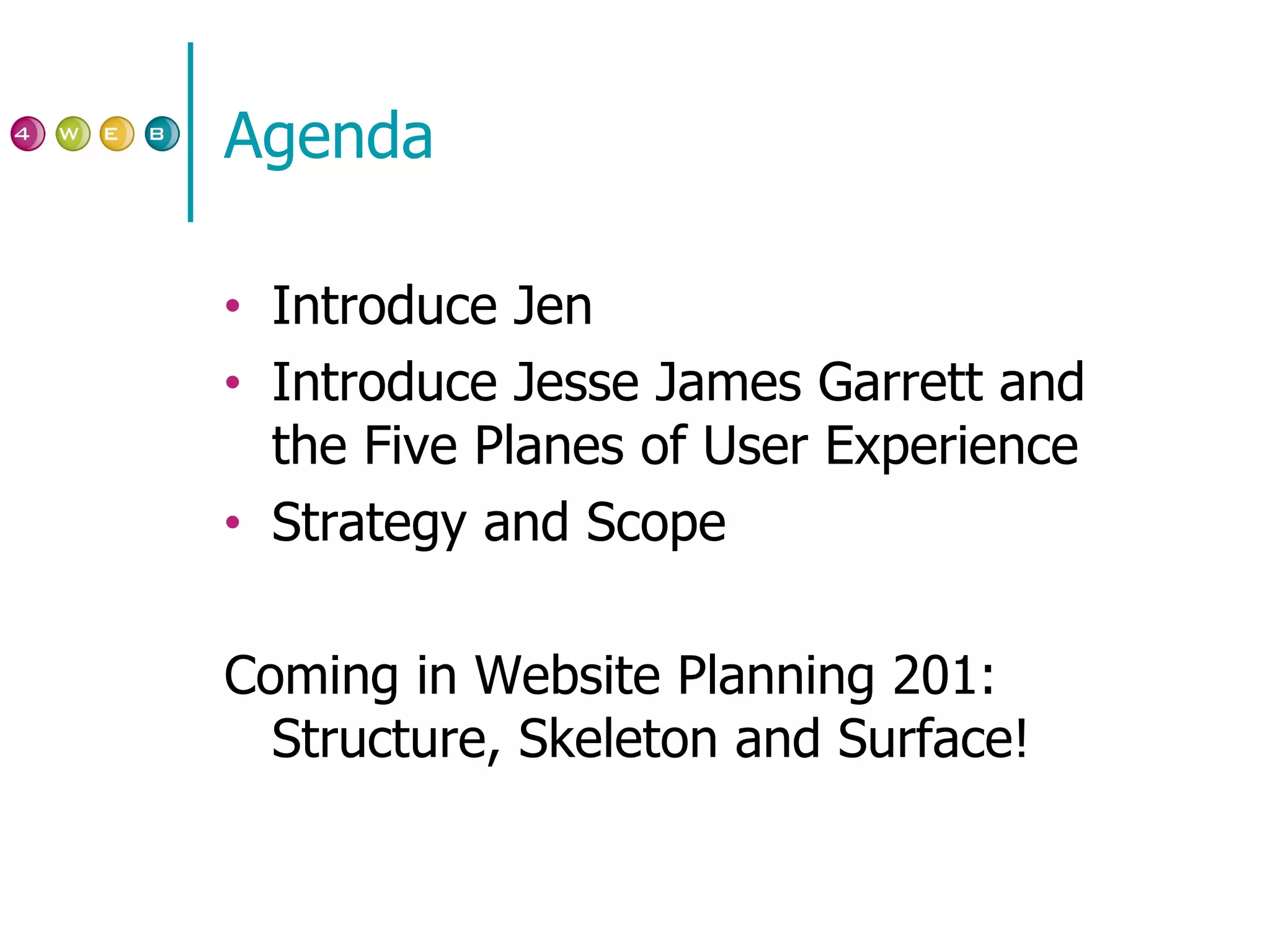 Agenda Introduce Jen Introduce Jesse James Garrett and the Five Planes of User Experience Strategy and Scope Coming in Website Planning 201: Structure, Skeleton and Surface! 