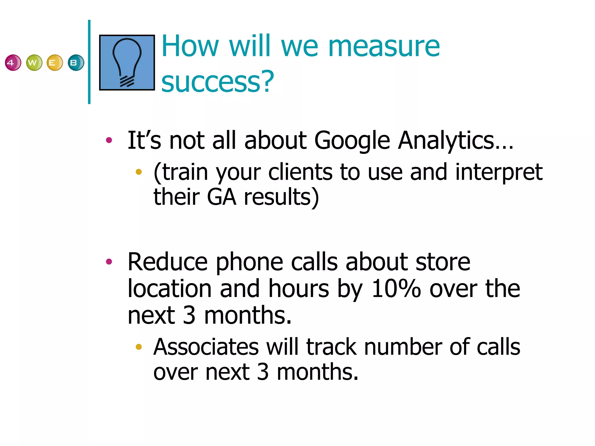 How will we measure success? It’s not all about Google Analytics… (train your clients to use and interpret their GA results) Reduce phone calls about store location and hours by 10% over the next 3 months.  Associates will track number of calls over next 3 months. 
