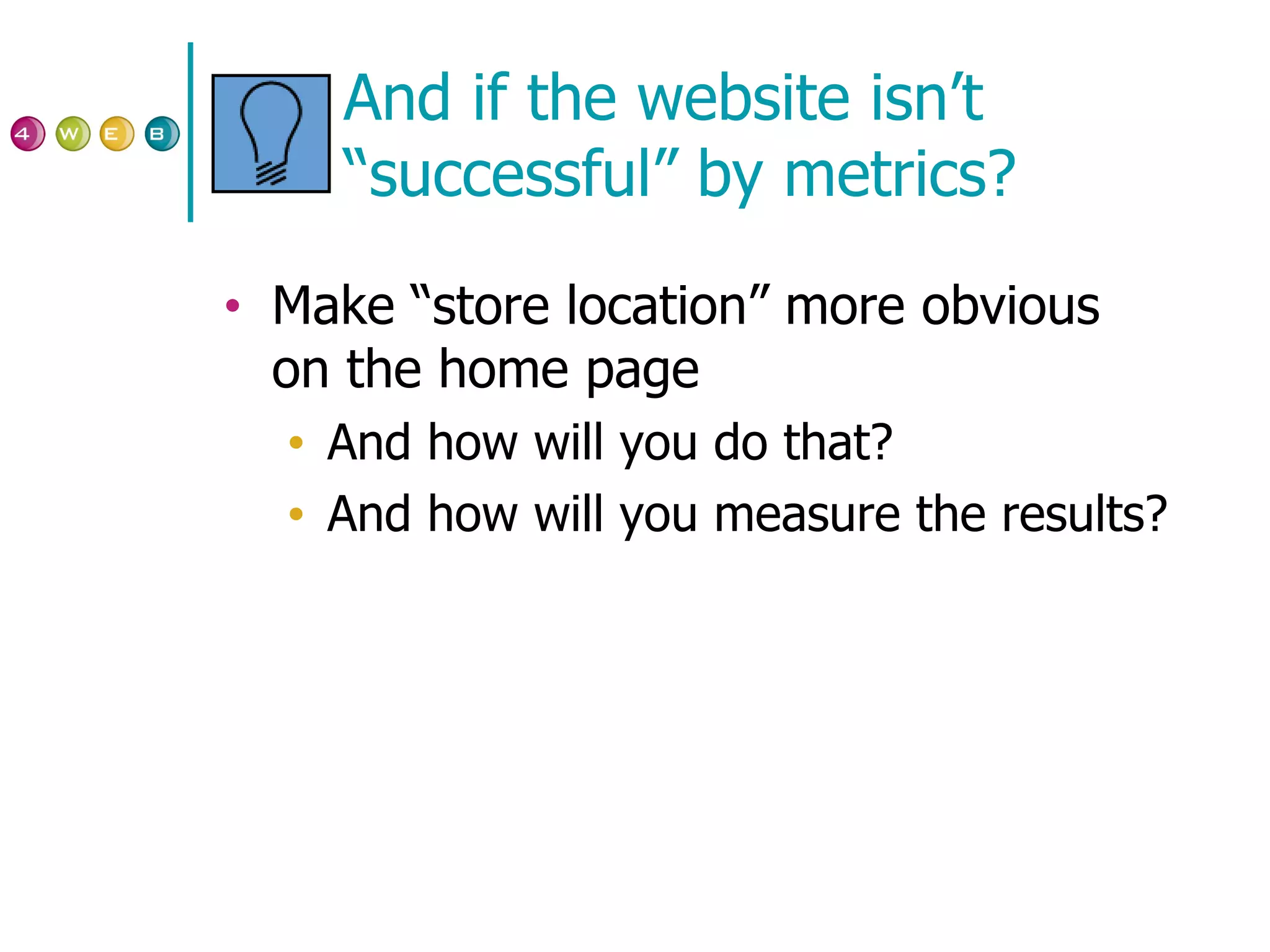 And if the website isn’t “successful” by metrics? Make “store location” more obvious on the home page  And how will you do that? And how will you measure the results? 