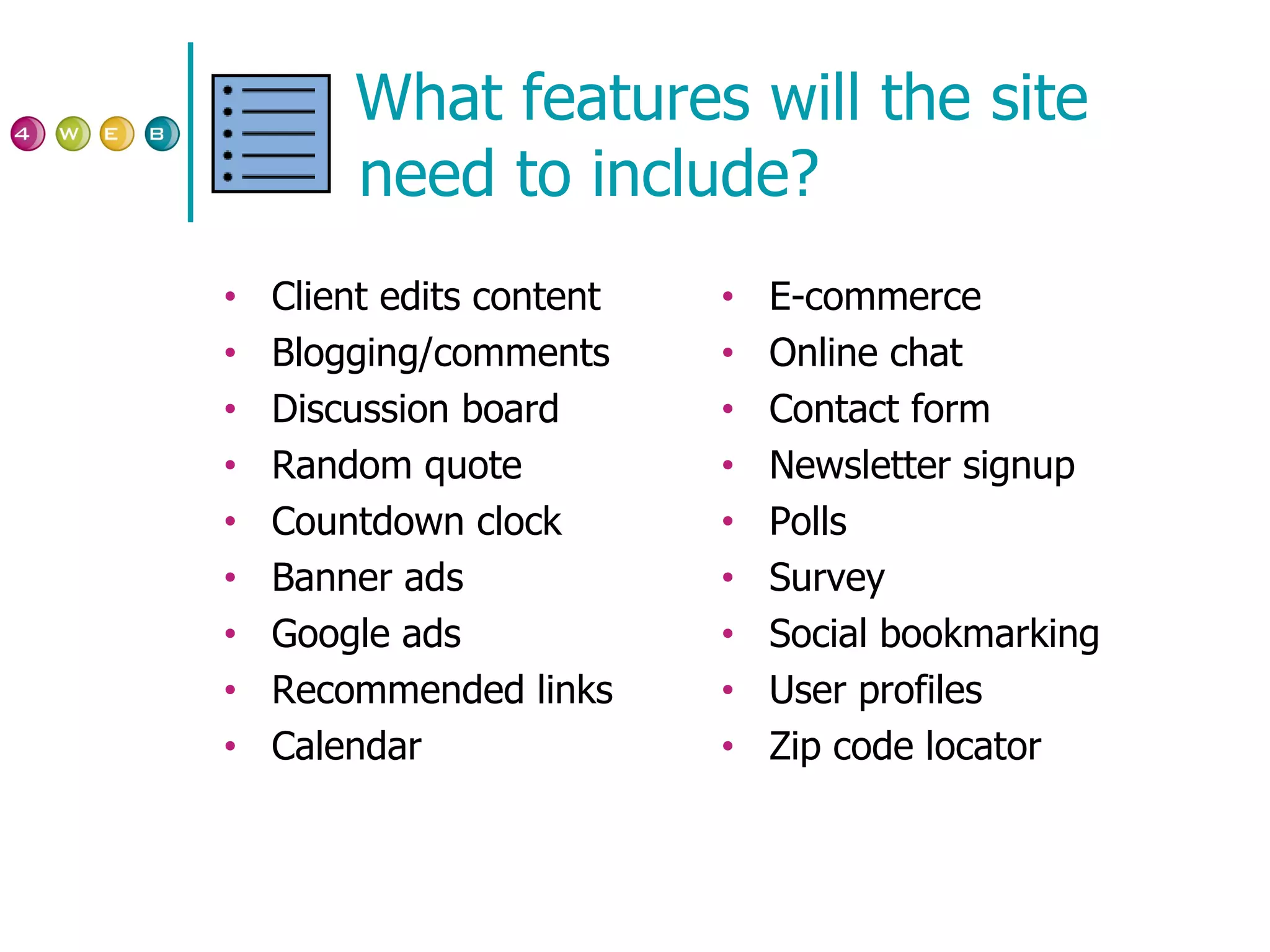 What features will the site need to include? Client edits content Blogging/comments Discussion board Random quote Countdown clock Banner ads Google ads Recommended links Calendar E-commerce Online chat Contact form Newsletter signup Polls Survey Social bookmarking User profiles Zip code locator 