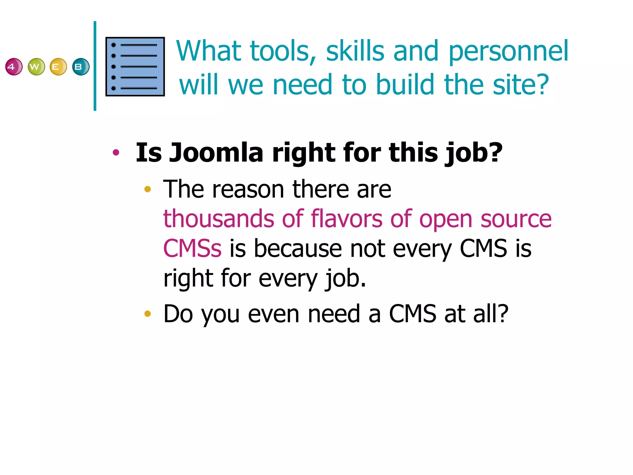 What tools, skills and personnel will we need to build the site? Is Joomla right for this job? The reason there are  thousands of flavors of open source  CMSs  is because not every CMS is right for every job. Do you even need a CMS at all? 