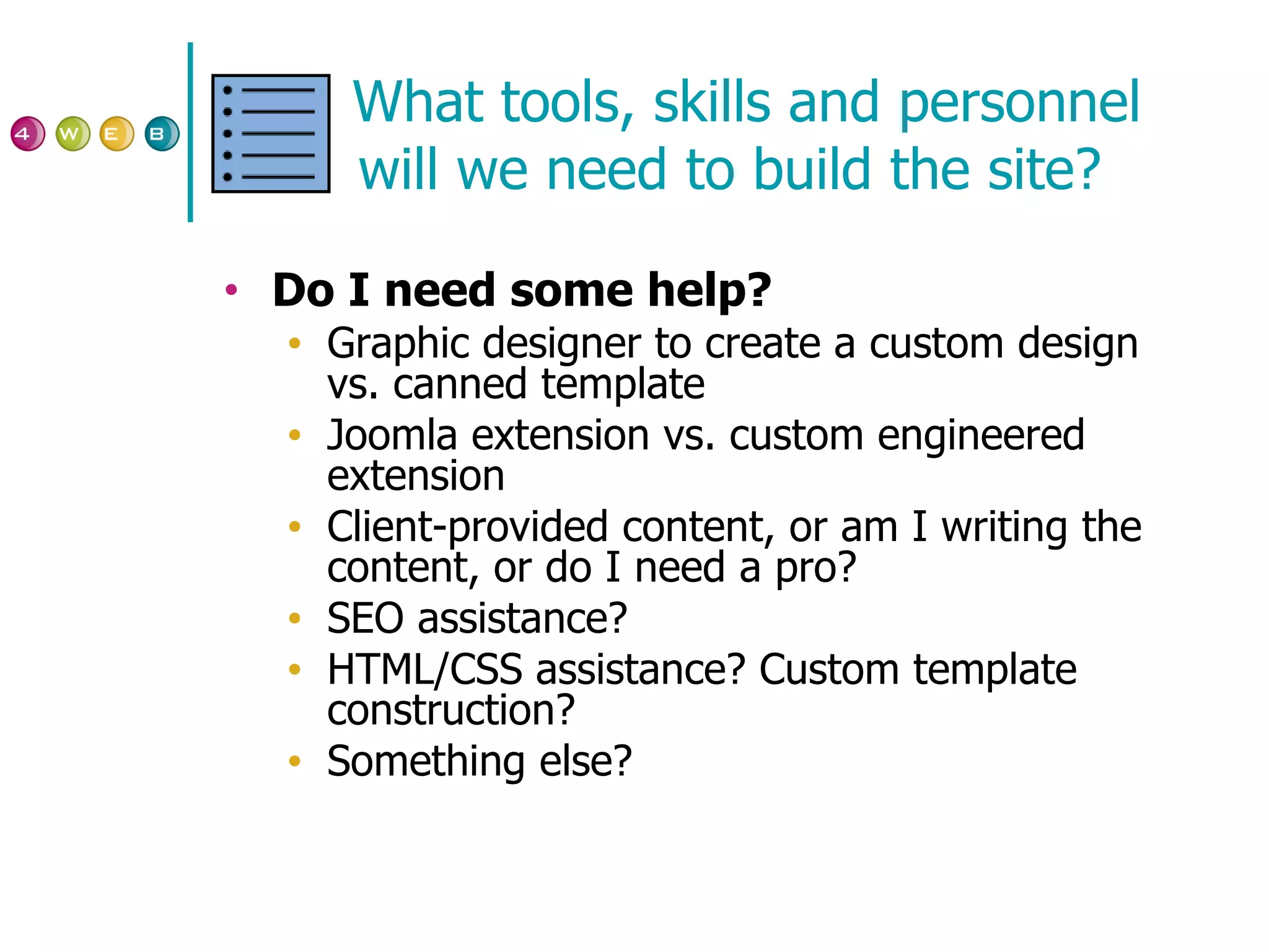 What tools, skills and personnel will we need to build the site? Do I need some help? Graphic designer to create a custom design vs. canned template Joomla extension vs. custom engineered extension Client-provided content, or am I writing the content, or do I need a pro? SEO assistance? HTML/CSS assistance? Custom template construction? Something else? 