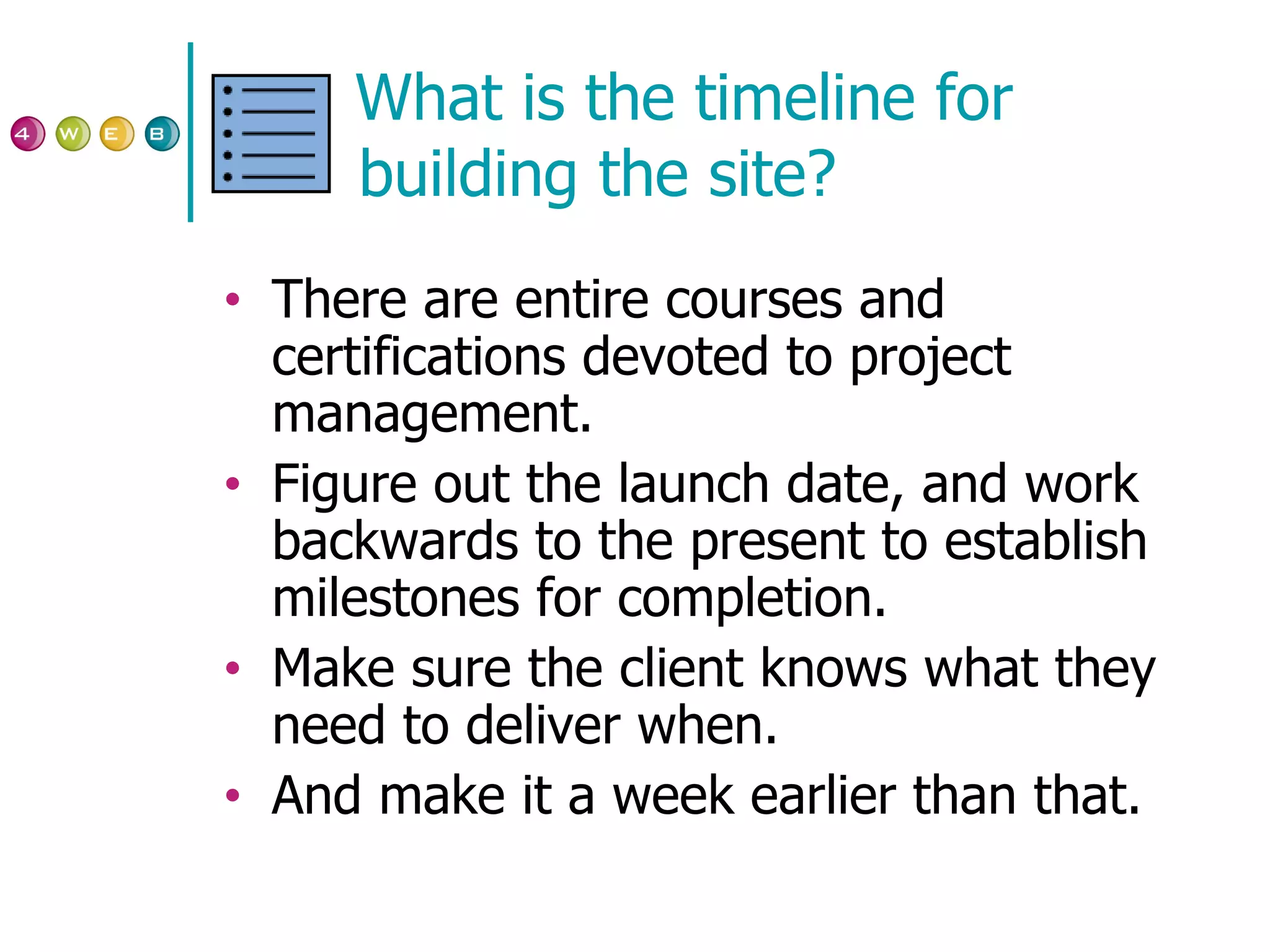 What is the timeline for building the site? There are entire courses and certifications devoted to project management. Figure out the launch date, and work backwards to the present to establish milestones for completion. Make sure the client knows what they need to deliver when. And make it a week earlier than that. 