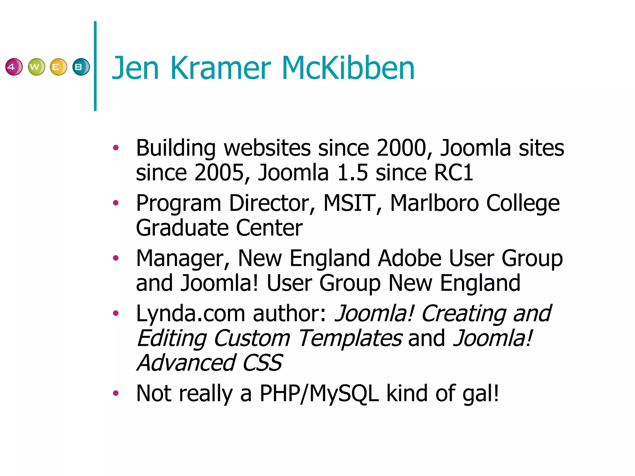 Jen Kramer McKibben Building websites since 2000, Joomla sites since 2005, Joomla 1.5 since RC1 Program Director, MSIT, Marlboro College Graduate Center Manager, New England Adobe User Group and Joomla! User Group New England Lynda.com author:  Joomla! Creating and Editing Custom Templates  and  Joomla! Advanced CSS Not really a PHP/MySQL kind of gal! 
