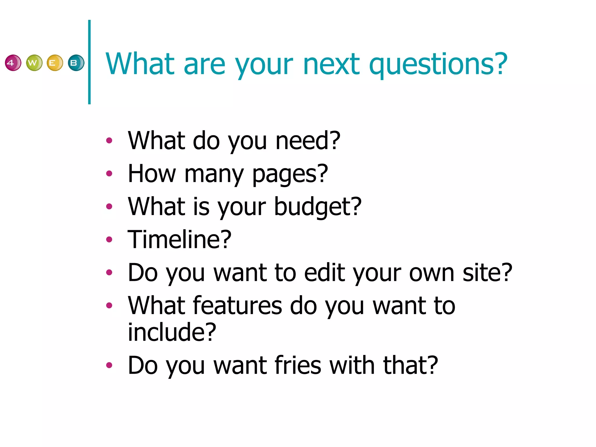 What are your next questions? What do you need? How many pages? What is your budget? Timeline? Do you want to edit your own site? What features do you want to include? Do you want fries with that? 
