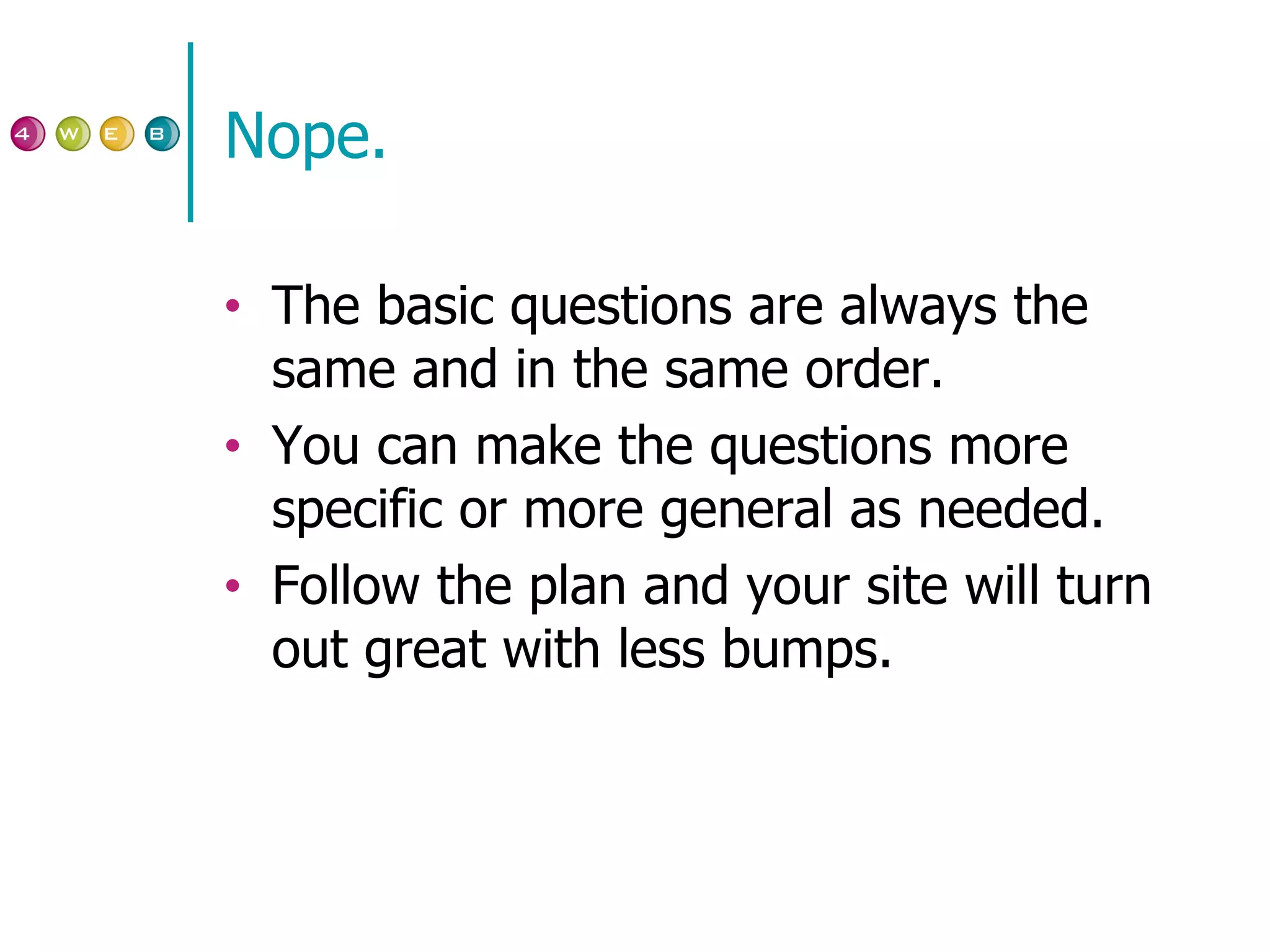 Nope. The basic questions are always the same and in the same order. You can make the questions more specific or more general as needed. Follow the plan and your site will turn out great with less bumps. 