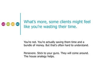 What’s more, some clients might feel like you’re wasting their time. You’re not. You’re actually saving them time and a bundle of money. But that’s often hard to understand. Persevere. Stick to your guns. They will come around. The house analogy helps. 