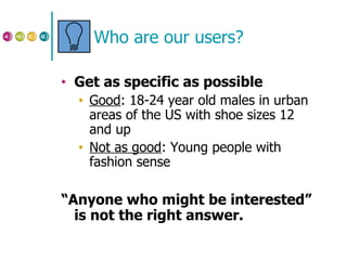 Who are our users? Get as specific as possible Good : 18-24 year old males in urban areas of the US with shoe sizes 12 and up Not as good : Young people with fashion sense “ Anyone who might be interested” is not the right answer. 