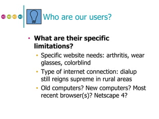 Who are our users? What are their specific limitations? Specific website needs: arthritis, wear glasses, colorblind Type of internet connection: dialup still reigns supreme in rural areas Old computers? New computers? Most recent browser(s)? Netscape 4? 