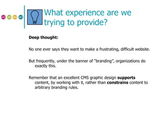 What experience are we trying to provide? Deep thought: No one ever says they want to make a frustrating, difficult website. But frequently, under the banner of “branding”, organizations do exactly this. Remember that an excellent CMS graphic design  supports  content, by working with it, rather than  constrains  content to arbitrary branding rules. 