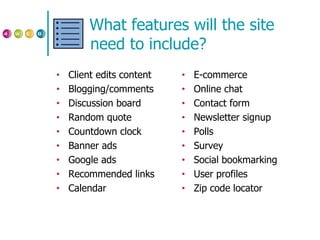 What features will the site need to include? Client edits content Blogging/comments Discussion board Random quote Countdown clock Banner ads Google ads Recommended links Calendar E-commerce Online chat Contact form Newsletter signup Polls Survey Social bookmarking User profiles Zip code locator 