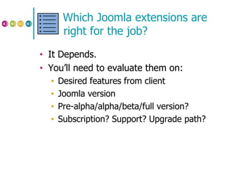 Which Joomla extensions are right for the job? It Depends. You’ll need to evaluate them on: Desired features from client Joomla version Pre-alpha/alpha/beta/full version?  Subscription? Support? Upgrade path? 
