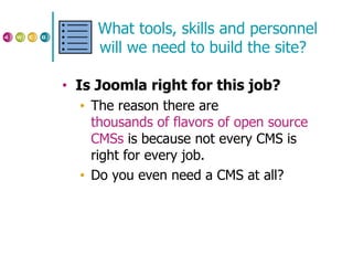 What tools, skills and personnel will we need to build the site? Is Joomla right for this job? The reason there are  thousands of flavors of open source  CMSs  is because not every CMS is right for every job. Do you even need a CMS at all? 