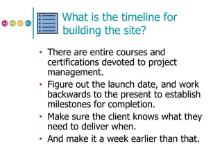 What is the timeline for building the site? There are entire courses and certifications devoted to project management. Figure out the launch date, and work backwards to the present to establish milestones for completion. Make sure the client knows what they need to deliver when. And make it a week earlier than that. 