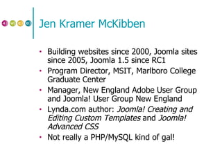 Jen Kramer McKibben Building websites since 2000, Joomla sites since 2005, Joomla 1.5 since RC1 Program Director, MSIT, Marlboro College Graduate Center Manager, New England Adobe User Group and Joomla! User Group New England Lynda.com author:  Joomla! Creating and Editing Custom Templates  and  Joomla! Advanced CSS Not really a PHP/MySQL kind of gal! 