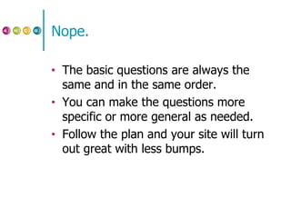 Nope. The basic questions are always the same and in the same order. You can make the questions more specific or more general as needed. Follow the plan and your site will turn out great with less bumps. 